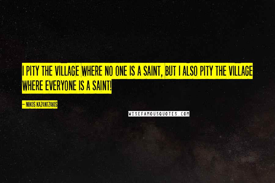 Nikos Kazantzakis Quotes: I pity the village where no one is a saint, but I also pity the village where everyone is a saint!