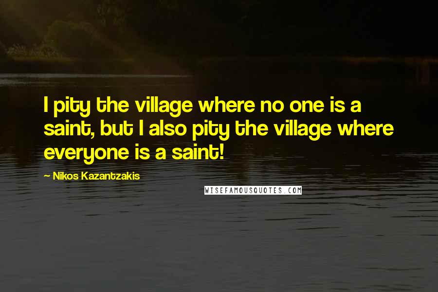 Nikos Kazantzakis Quotes: I pity the village where no one is a saint, but I also pity the village where everyone is a saint!