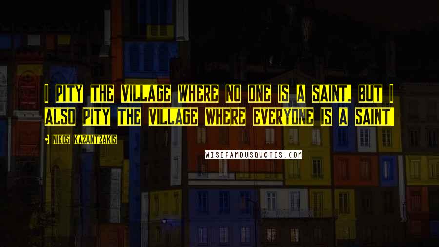 Nikos Kazantzakis Quotes: I pity the village where no one is a saint, but I also pity the village where everyone is a saint!
