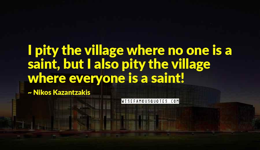 Nikos Kazantzakis Quotes: I pity the village where no one is a saint, but I also pity the village where everyone is a saint!