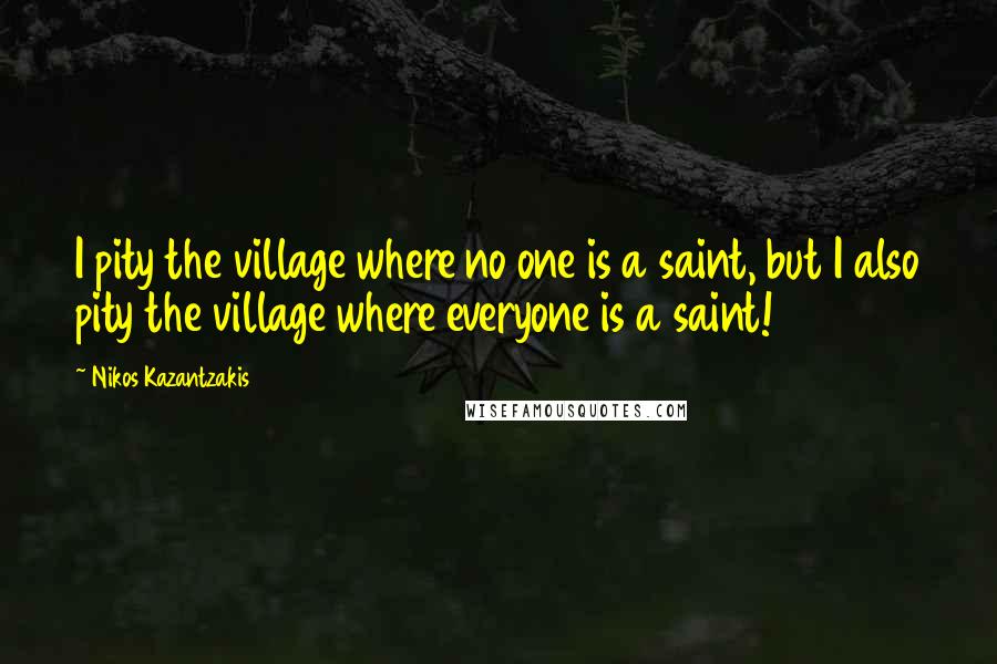 Nikos Kazantzakis Quotes: I pity the village where no one is a saint, but I also pity the village where everyone is a saint!