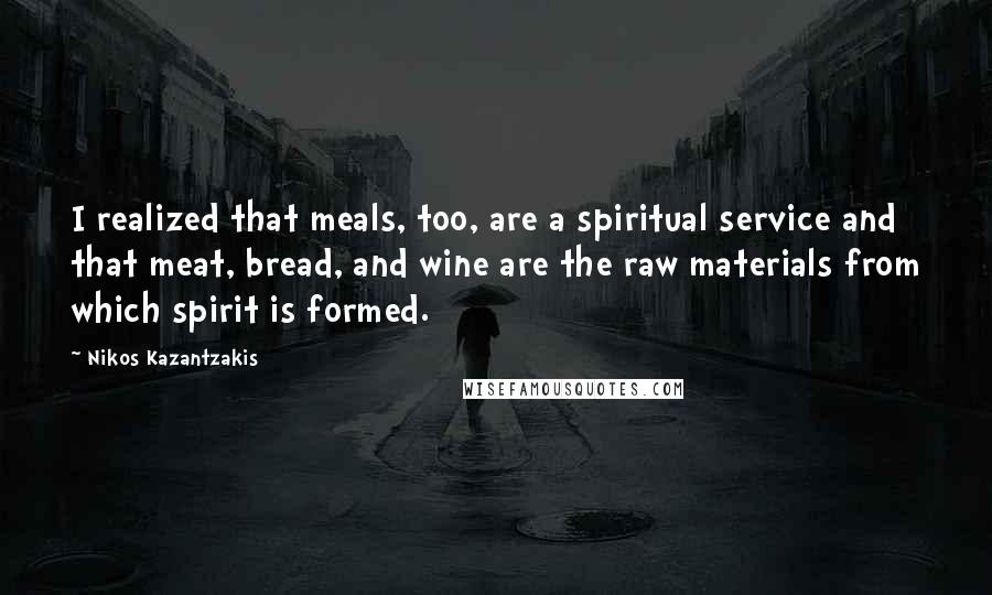Nikos Kazantzakis Quotes: I realized that meals, too, are a spiritual service and that meat, bread, and wine are the raw materials from which spirit is formed.