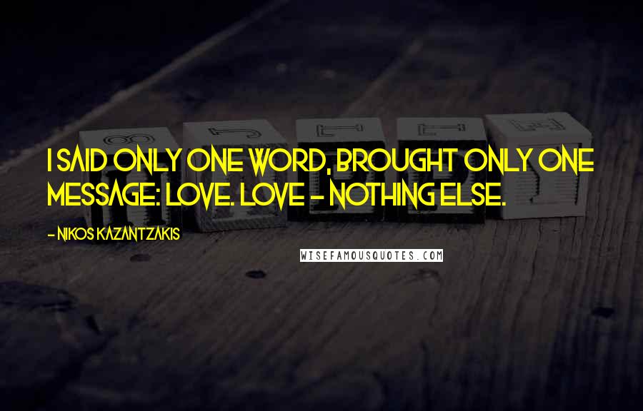 Nikos Kazantzakis Quotes: I said only one word, brought only one message: Love. Love - nothing else.