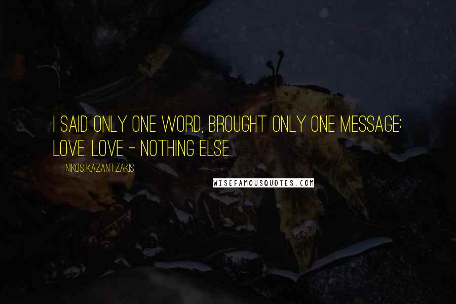 Nikos Kazantzakis Quotes: I said only one word, brought only one message: Love. Love - nothing else.