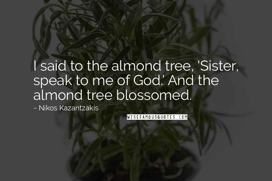 Nikos Kazantzakis Quotes: I said to the almond tree, 'Sister, speak to me of God.' And the almond tree blossomed.
