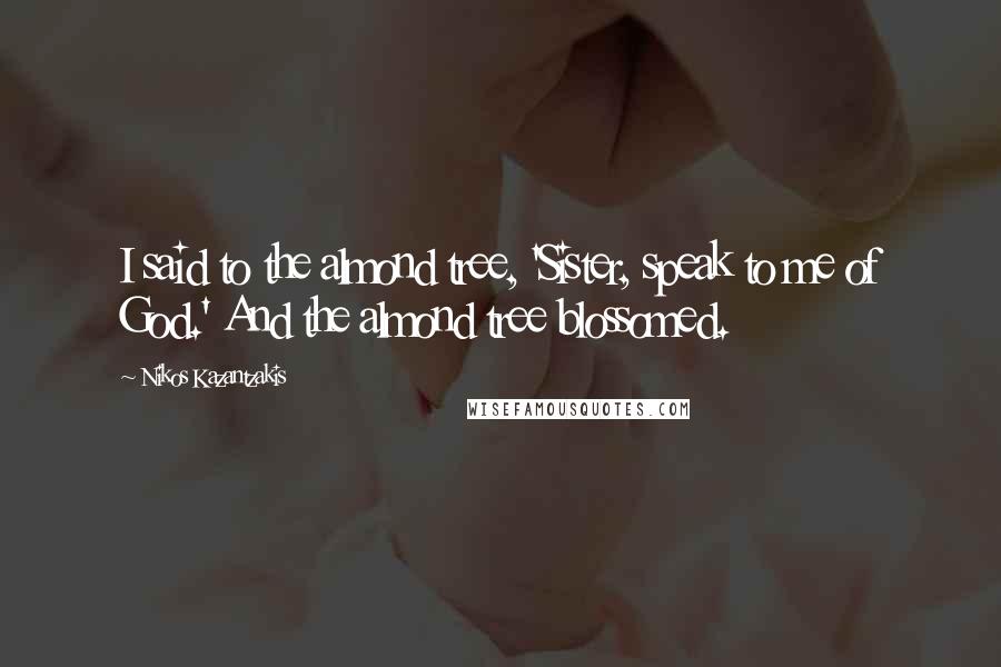 Nikos Kazantzakis Quotes: I said to the almond tree, 'Sister, speak to me of God.' And the almond tree blossomed.