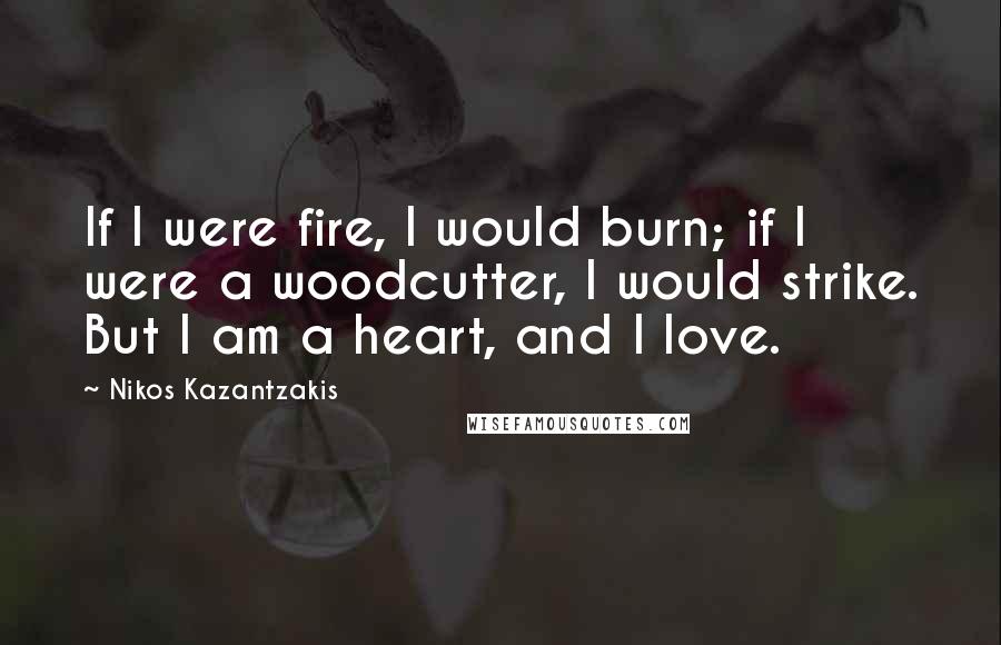 Nikos Kazantzakis Quotes: If I were fire, I would burn; if I were a woodcutter, I would strike. But I am a heart, and I love.