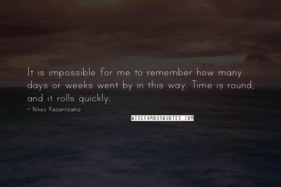 Nikos Kazantzakis Quotes: It is impossible for me to remember how many days or weeks went by in this way. Time is round, and it rolls quickly.