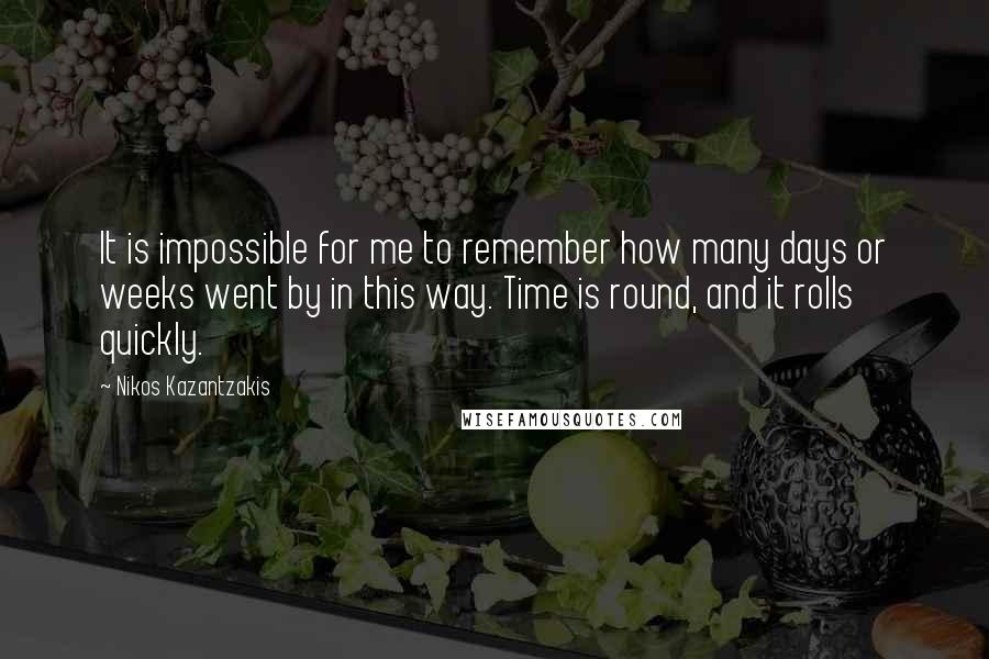 Nikos Kazantzakis Quotes: It is impossible for me to remember how many days or weeks went by in this way. Time is round, and it rolls quickly.