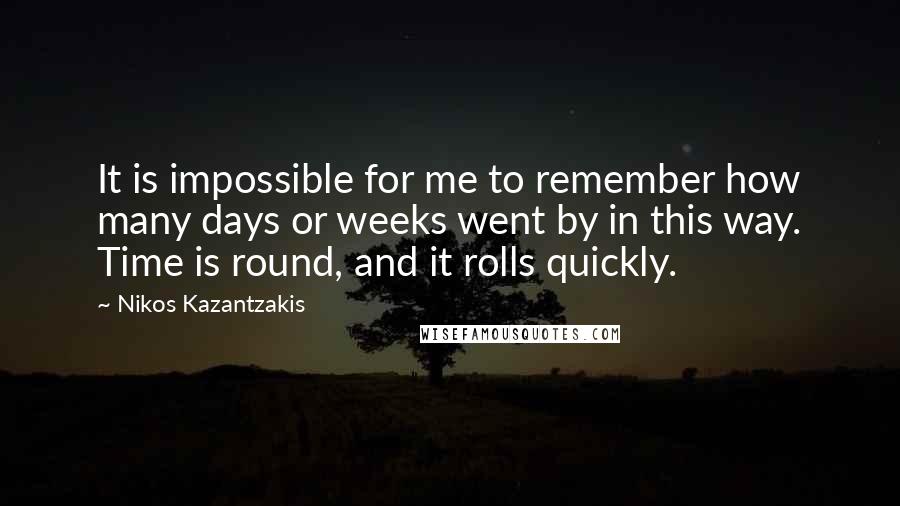 Nikos Kazantzakis Quotes: It is impossible for me to remember how many days or weeks went by in this way. Time is round, and it rolls quickly.