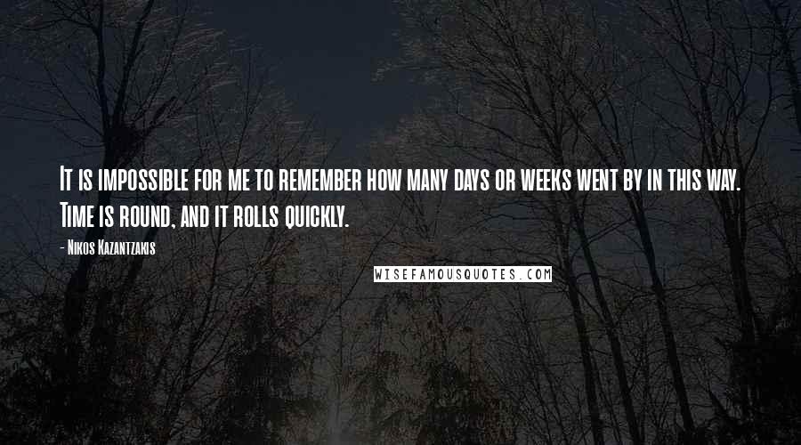 Nikos Kazantzakis Quotes: It is impossible for me to remember how many days or weeks went by in this way. Time is round, and it rolls quickly.