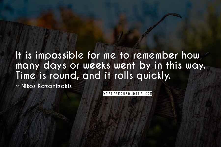 Nikos Kazantzakis Quotes: It is impossible for me to remember how many days or weeks went by in this way. Time is round, and it rolls quickly.