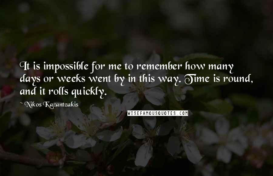 Nikos Kazantzakis Quotes: It is impossible for me to remember how many days or weeks went by in this way. Time is round, and it rolls quickly.