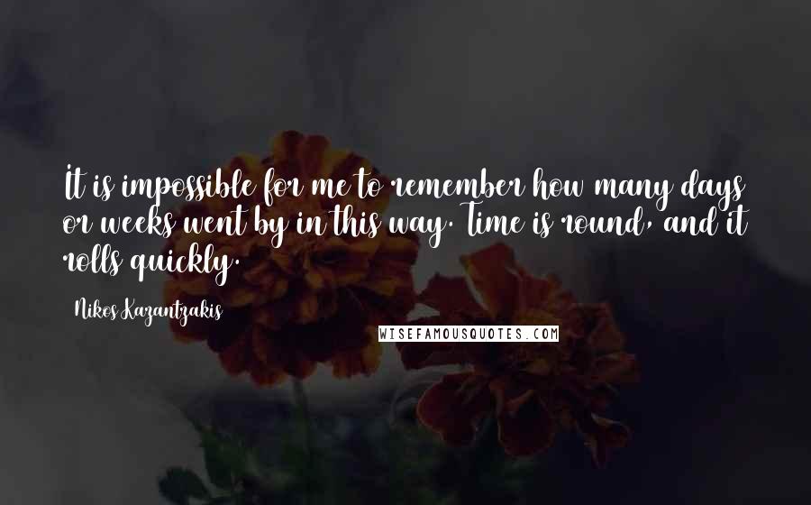 Nikos Kazantzakis Quotes: It is impossible for me to remember how many days or weeks went by in this way. Time is round, and it rolls quickly.