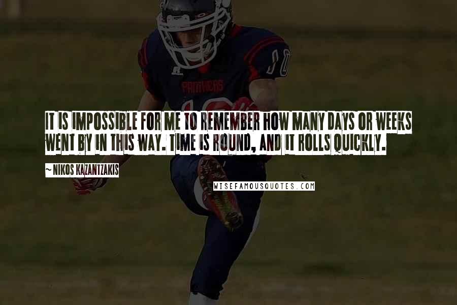 Nikos Kazantzakis Quotes: It is impossible for me to remember how many days or weeks went by in this way. Time is round, and it rolls quickly.