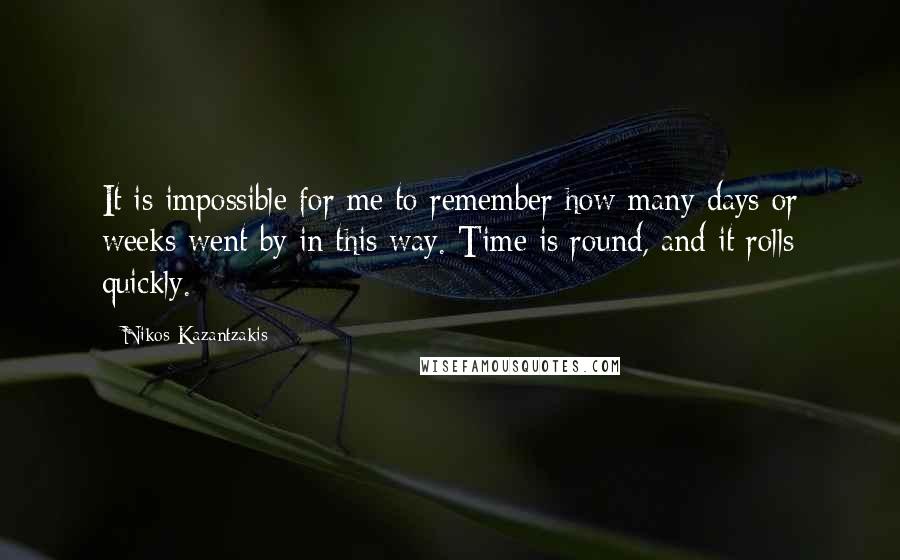 Nikos Kazantzakis Quotes: It is impossible for me to remember how many days or weeks went by in this way. Time is round, and it rolls quickly.