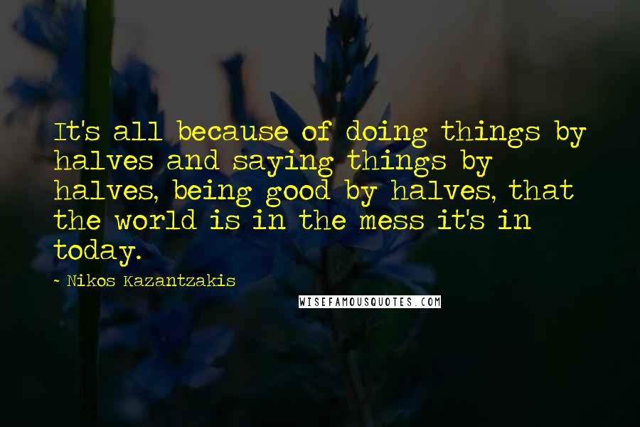 Nikos Kazantzakis Quotes: It's all because of doing things by halves and saying things by halves, being good by halves, that the world is in the mess it's in today.