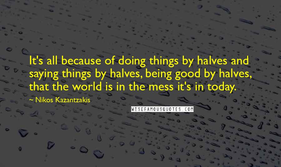 Nikos Kazantzakis Quotes: It's all because of doing things by halves and saying things by halves, being good by halves, that the world is in the mess it's in today.