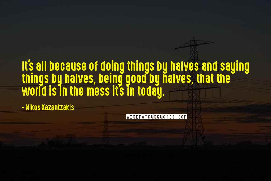 Nikos Kazantzakis Quotes: It's all because of doing things by halves and saying things by halves, being good by halves, that the world is in the mess it's in today.