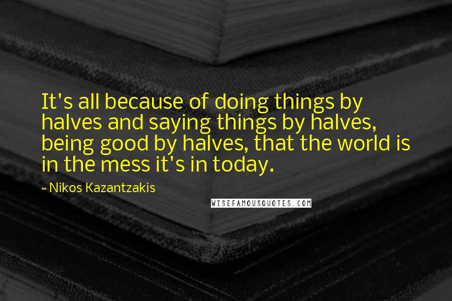 Nikos Kazantzakis Quotes: It's all because of doing things by halves and saying things by halves, being good by halves, that the world is in the mess it's in today.