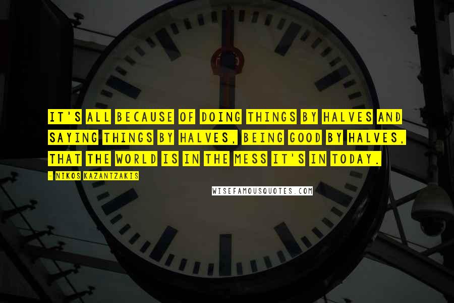 Nikos Kazantzakis Quotes: It's all because of doing things by halves and saying things by halves, being good by halves, that the world is in the mess it's in today.