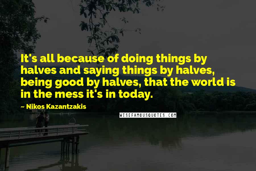 Nikos Kazantzakis Quotes: It's all because of doing things by halves and saying things by halves, being good by halves, that the world is in the mess it's in today.