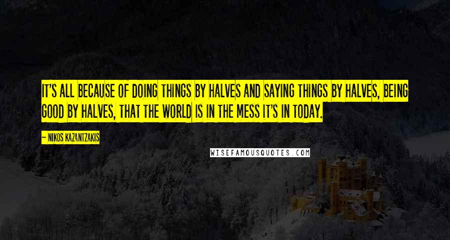 Nikos Kazantzakis Quotes: It's all because of doing things by halves and saying things by halves, being good by halves, that the world is in the mess it's in today.