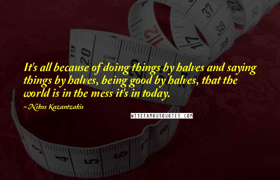 Nikos Kazantzakis Quotes: It's all because of doing things by halves and saying things by halves, being good by halves, that the world is in the mess it's in today.