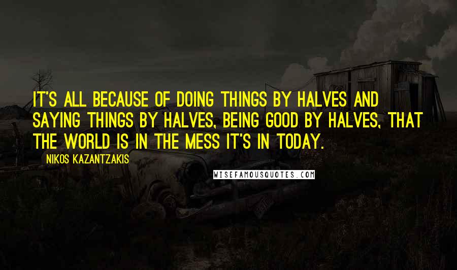 Nikos Kazantzakis Quotes: It's all because of doing things by halves and saying things by halves, being good by halves, that the world is in the mess it's in today.