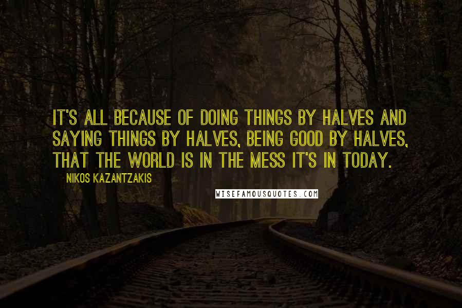 Nikos Kazantzakis Quotes: It's all because of doing things by halves and saying things by halves, being good by halves, that the world is in the mess it's in today.