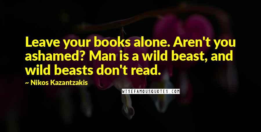 Nikos Kazantzakis Quotes: Leave your books alone. Aren't you ashamed? Man is a wild beast, and wild beasts don't read.