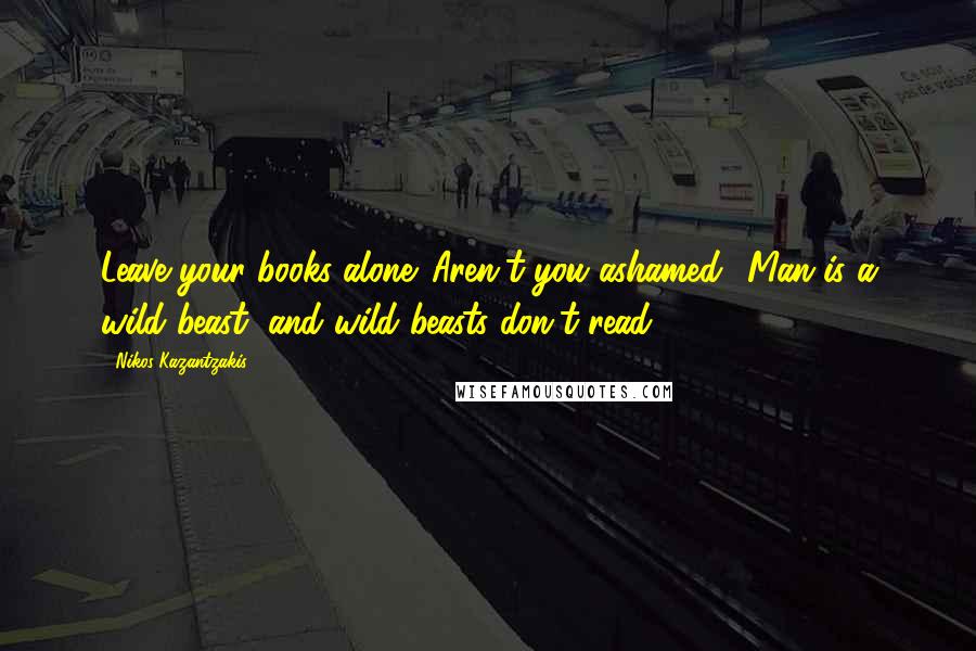 Nikos Kazantzakis Quotes: Leave your books alone. Aren't you ashamed? Man is a wild beast, and wild beasts don't read.
