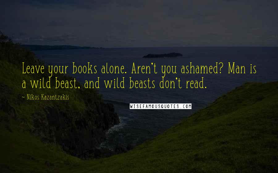 Nikos Kazantzakis Quotes: Leave your books alone. Aren't you ashamed? Man is a wild beast, and wild beasts don't read.