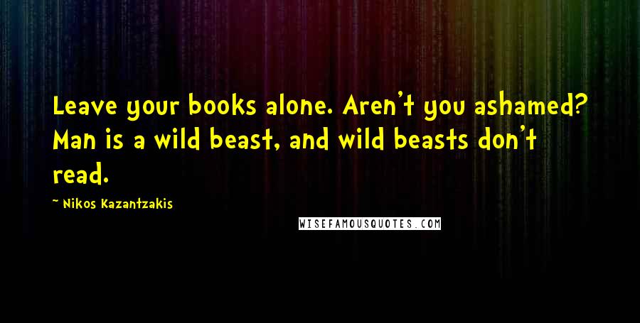 Nikos Kazantzakis Quotes: Leave your books alone. Aren't you ashamed? Man is a wild beast, and wild beasts don't read.