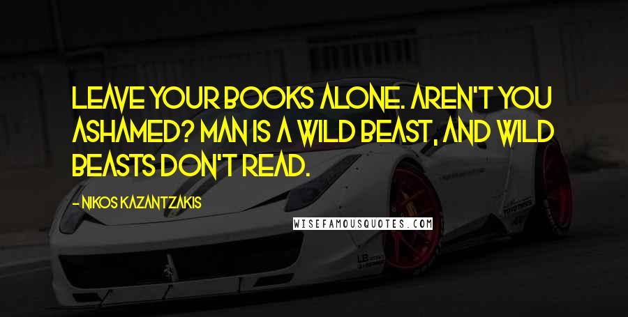 Nikos Kazantzakis Quotes: Leave your books alone. Aren't you ashamed? Man is a wild beast, and wild beasts don't read.