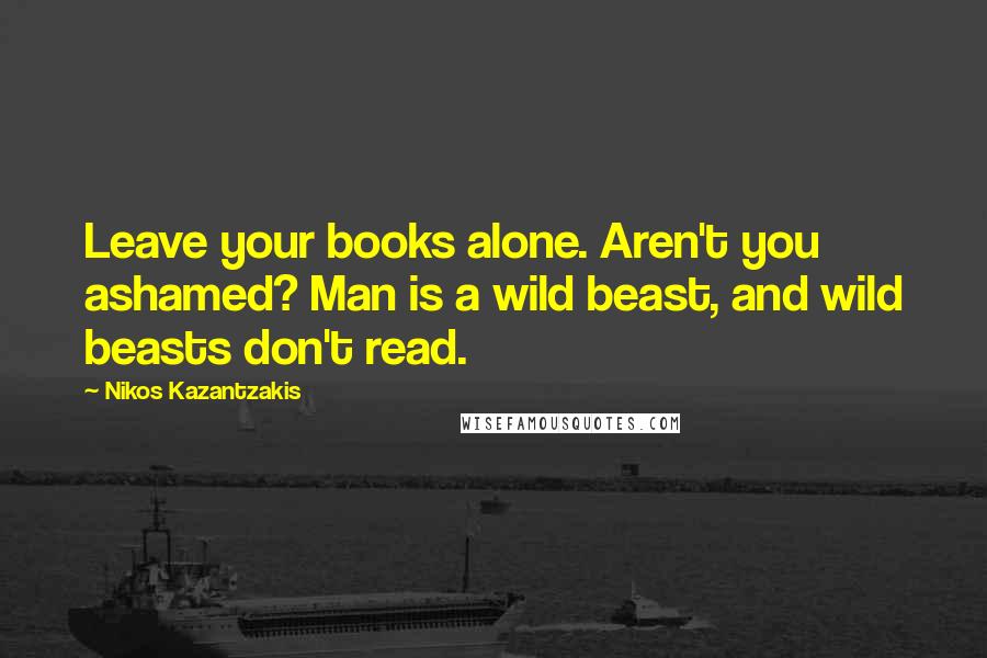 Nikos Kazantzakis Quotes: Leave your books alone. Aren't you ashamed? Man is a wild beast, and wild beasts don't read.