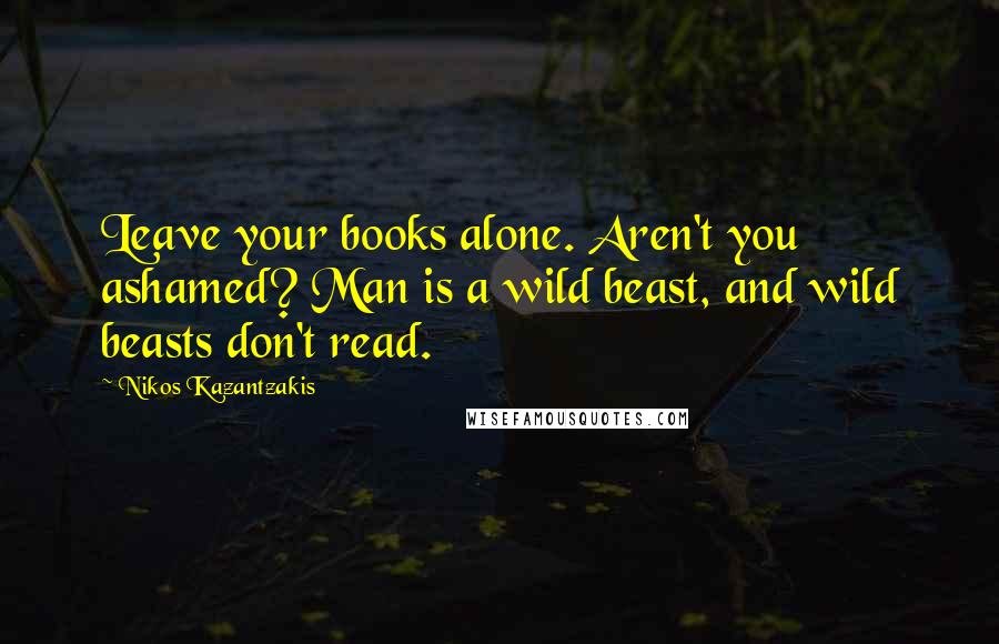Nikos Kazantzakis Quotes: Leave your books alone. Aren't you ashamed? Man is a wild beast, and wild beasts don't read.