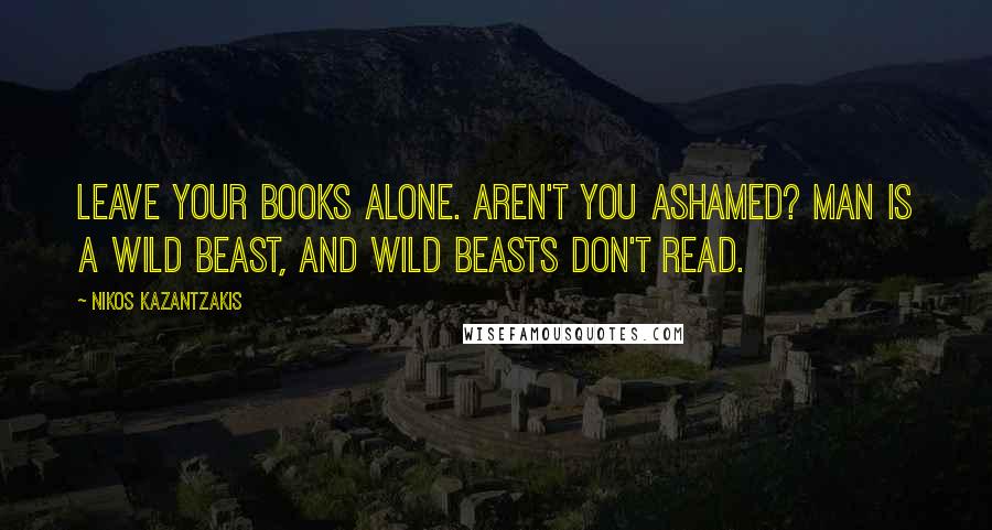 Nikos Kazantzakis Quotes: Leave your books alone. Aren't you ashamed? Man is a wild beast, and wild beasts don't read.