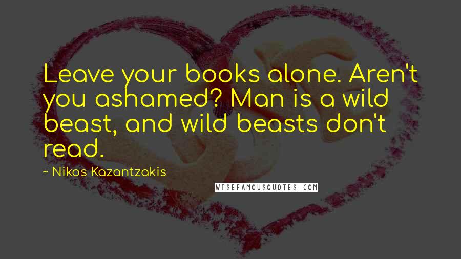 Nikos Kazantzakis Quotes: Leave your books alone. Aren't you ashamed? Man is a wild beast, and wild beasts don't read.