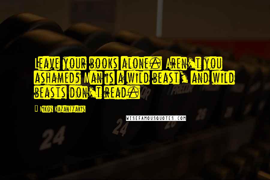 Nikos Kazantzakis Quotes: Leave your books alone. Aren't you ashamed? Man is a wild beast, and wild beasts don't read.