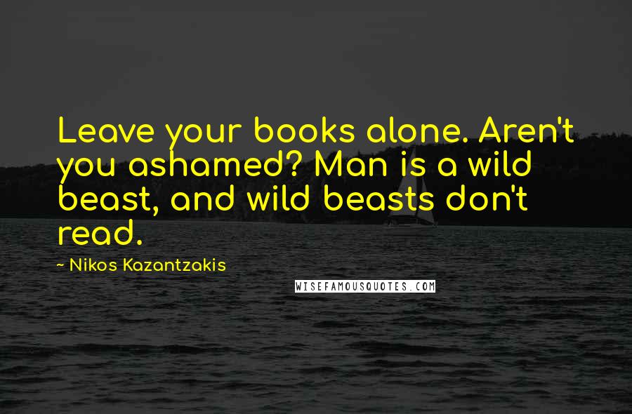 Nikos Kazantzakis Quotes: Leave your books alone. Aren't you ashamed? Man is a wild beast, and wild beasts don't read.