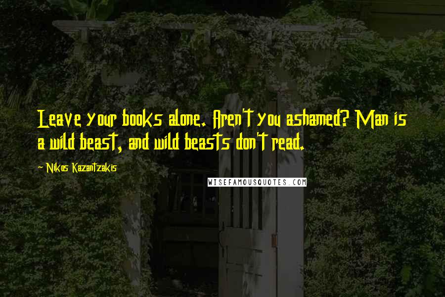 Nikos Kazantzakis Quotes: Leave your books alone. Aren't you ashamed? Man is a wild beast, and wild beasts don't read.