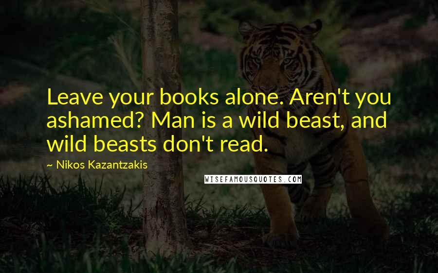 Nikos Kazantzakis Quotes: Leave your books alone. Aren't you ashamed? Man is a wild beast, and wild beasts don't read.
