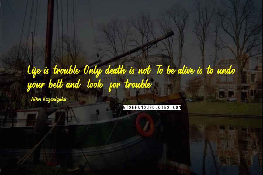 Nikos Kazantzakis Quotes: Life is trouble. Only death is not. To be alive is to undo your belt and *look* for trouble.