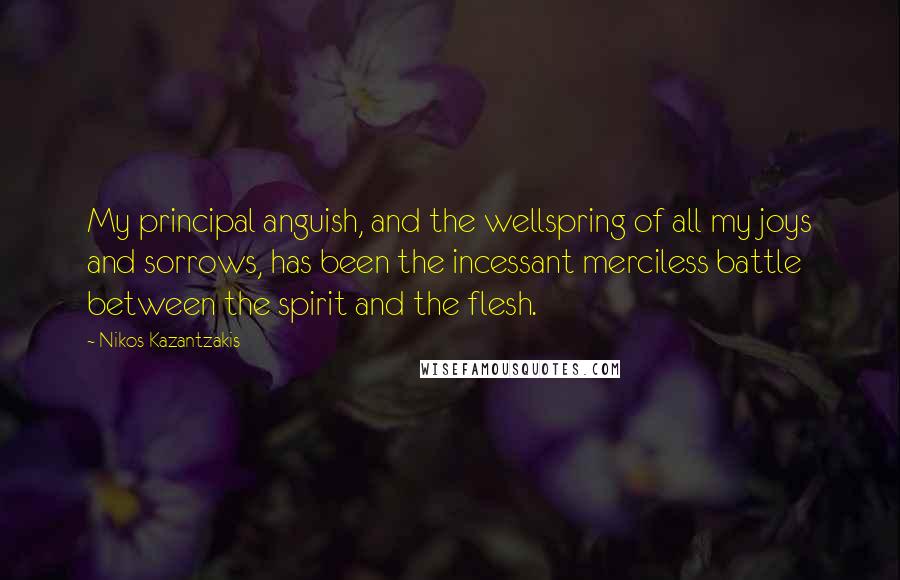 Nikos Kazantzakis Quotes: My principal anguish, and the wellspring of all my joys and sorrows, has been the incessant merciless battle between the spirit and the flesh.