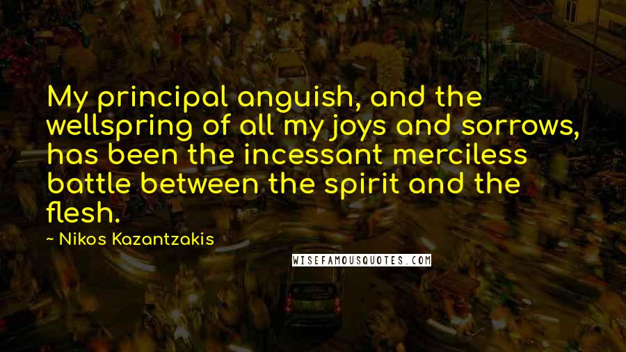 Nikos Kazantzakis Quotes: My principal anguish, and the wellspring of all my joys and sorrows, has been the incessant merciless battle between the spirit and the flesh.