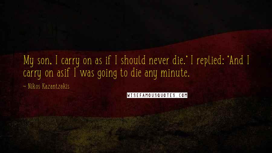 Nikos Kazantzakis Quotes: My son, I carry on as if I should never die.' I replied: 'And I carry on asif I was going to die any minute.