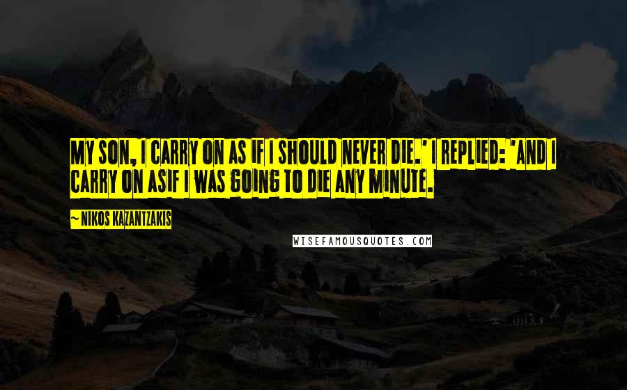 Nikos Kazantzakis Quotes: My son, I carry on as if I should never die.' I replied: 'And I carry on asif I was going to die any minute.