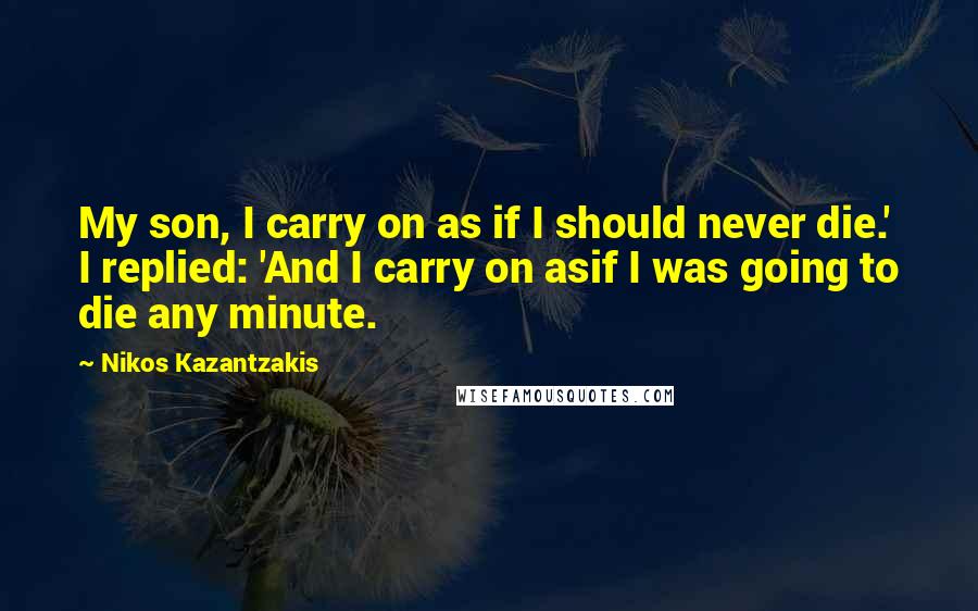 Nikos Kazantzakis Quotes: My son, I carry on as if I should never die.' I replied: 'And I carry on asif I was going to die any minute.