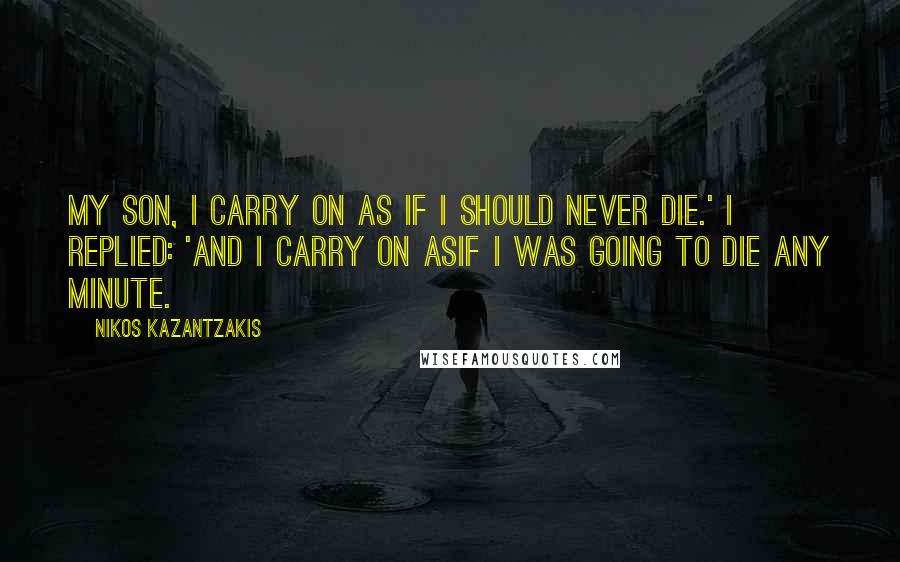 Nikos Kazantzakis Quotes: My son, I carry on as if I should never die.' I replied: 'And I carry on asif I was going to die any minute.